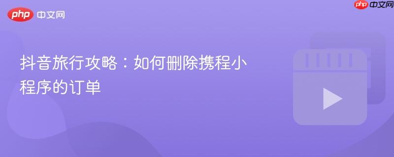 抖音旅行攻略：如何删除携程小程序的订单