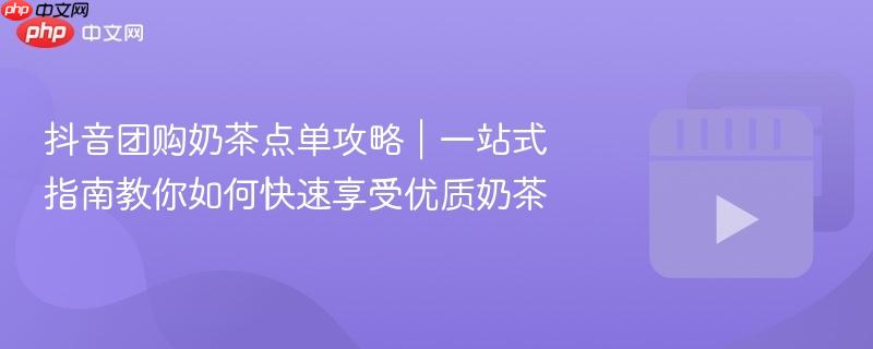 抖音团购奶茶点单攻略｜一站式指南教你如何快速享受优质奶茶