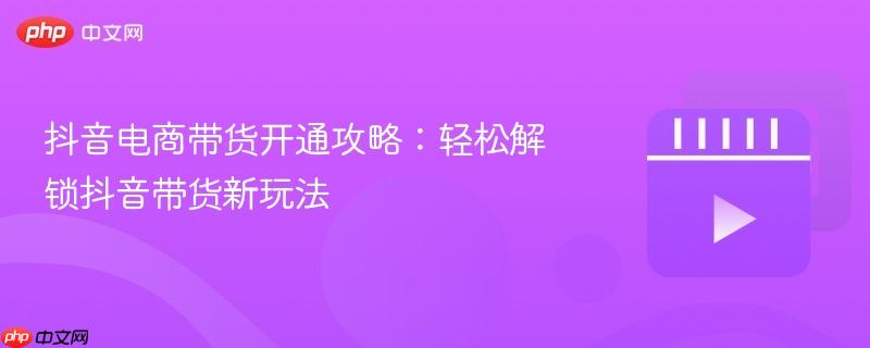 抖音电商带货开通攻略：轻松解锁抖音带货新玩法