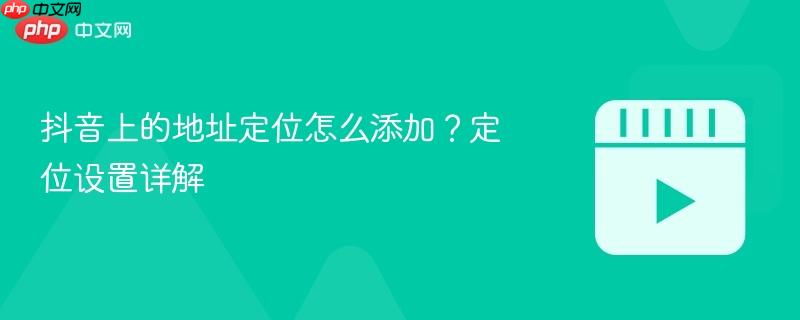 抖音上的地址定位怎么添加？定位设置详解
