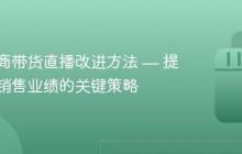 抖音电商带货直播改进方法 — 提升直播销售业绩的关键策略