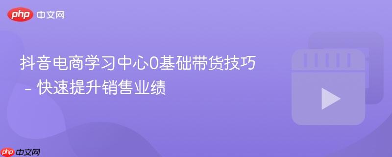 抖音电商学习中心0基础带货技巧 - 快速提升销售业绩