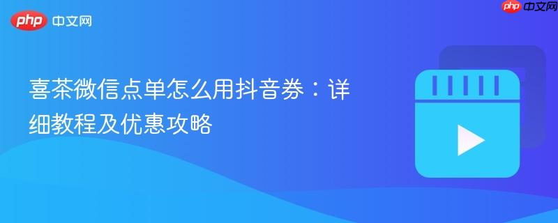 喜茶微信点单怎么用抖音券:详细教程及优惠攻略