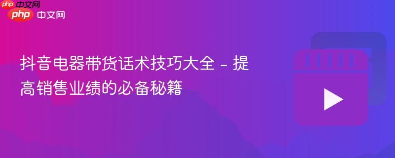 抖音电器带货话术技巧大全 - 提高销售业绩的必备秘籍