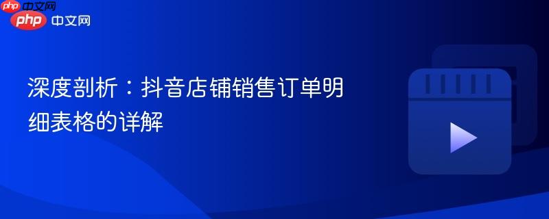 深度剖析:抖音店铺销售订单明细表格的详解