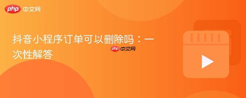 抖音小程序订单可以删除吗：一次性解答