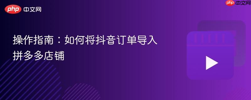 操作指南：如何将抖音订单导入拼多多店铺