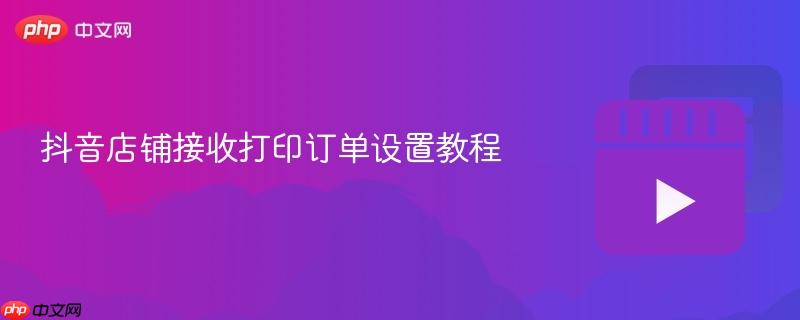 抖音店铺接收打印订单设置教程