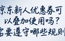 京东新人优惠券可以叠加使用吗？需要遵守哪些规则？新人券竟不能叠加？最新规则+避坑指南（附省钱组合）！