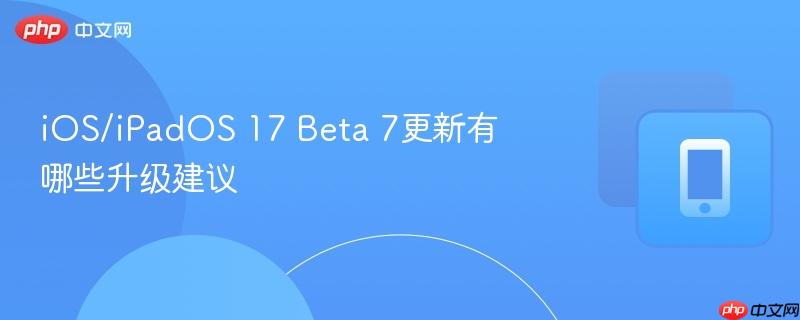 ios/ipados 17 beta 7更新有哪些升级建议