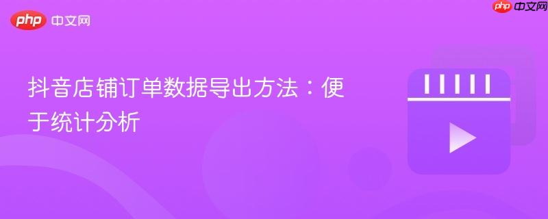 抖音店铺订单数据导出方法：便于统计分析
