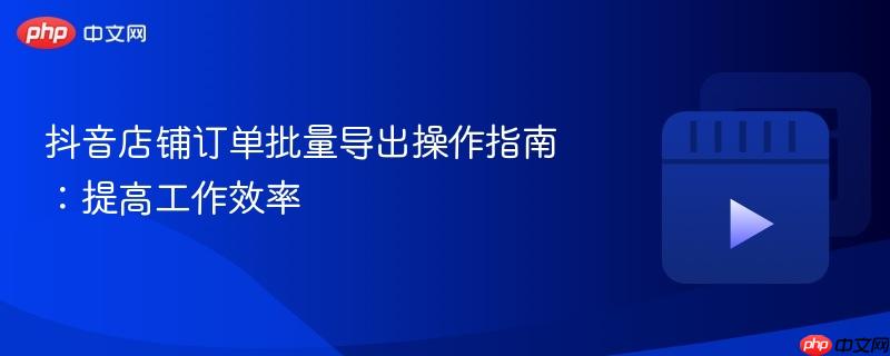 抖音店铺订单批量导出操作指南:提高工作效率