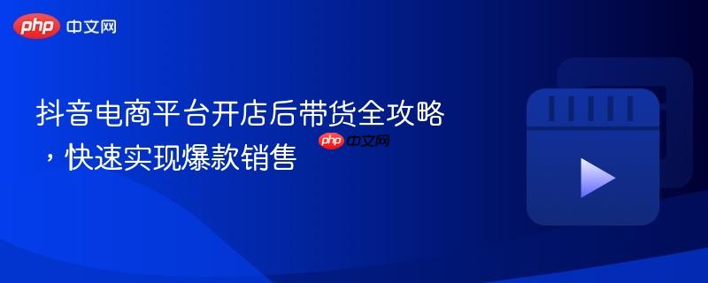 抖音電商平臺(tái)開店后帶貨全攻略，快速實(shí)現(xiàn)爆款銷售