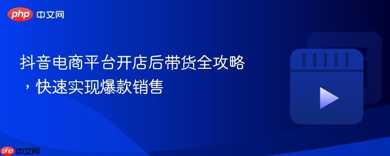 抖音电商平台开店后带货全攻略，快速实现爆款销售
