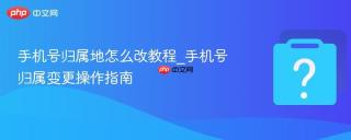 手机号归属地怎么改教程_手机号归属变更操作指南