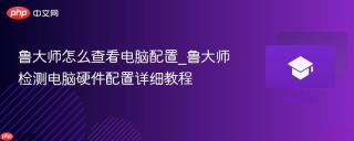 鲁大师怎么查看电脑配置_鲁大师检测电脑硬件配置详细教程