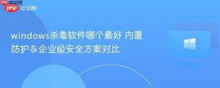 windows杀毒软件哪个最好 内置防护与企业级安全方案对比