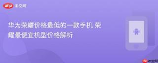 华为荣耀价格最低的一款手机 荣耀最便宜机型价格解析