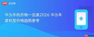 华为手机价格一览表2026 华为年度机型价格趋势参考