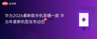 华为2026最新款手机是哪一款 华为年度新机型发布动态