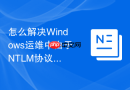 怎么解决Windows运维中由于NTLM协议版本不匹配导致的跨域访问受阻