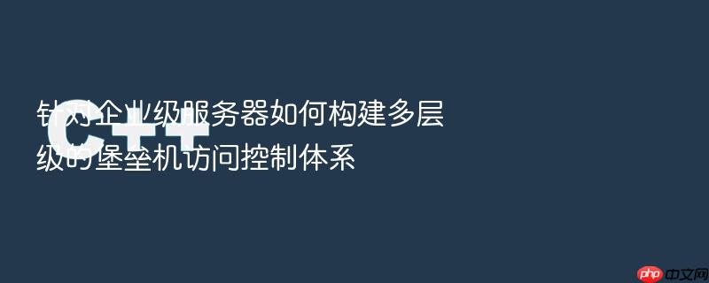 针对企业级服务器如何构建多层级的堡垒机访问控制体系
