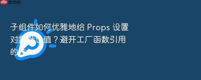 子组件如何优雅地给 props 设置对象默认值?避开工厂函数引用的坑