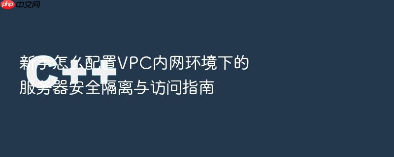 新手怎么配置vpc内网环境下的服务器安全隔离与访问指南