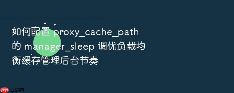 如何配置 proxy_cache_path 的 manager_sleep 调优负载均衡缓存管理后台节奏