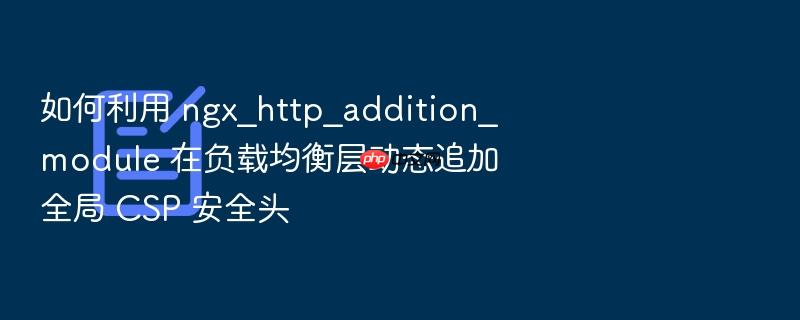 如何利用 ngx_http_addition_module 在负载均衡层动态追加全局 csp 安全头