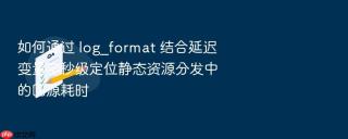 如何通过 log_format 结合延迟变量毫秒级定位静态资源分发中的回源耗时