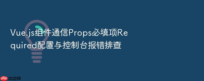 vue.js组件通信props必填项required配置与控制台报错排查