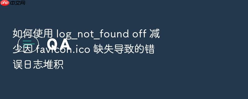 如何使用 log_not_found off 减少因 favicon.ico 缺失导致的错误日志堆积