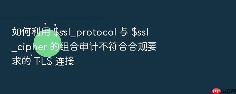 如何利用 $ssl_protocol 与 $ssl_cipher 的组合审计不符合合规要求的 tls 连接