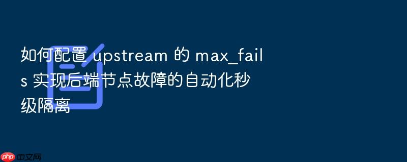 如何配置 upstream 的 max_fails 实现后端节点故障的自动化秒级隔离