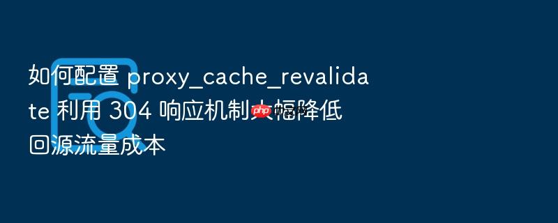 如何配置 proxy_cache_revalidate 利用 304 响应机制大幅降低回源流量成本