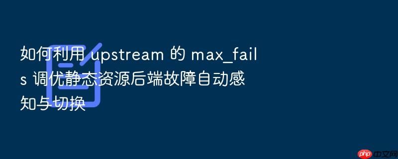 如何利用 upstream 的 max_fails 调优静态资源后端故障自动感知与切换