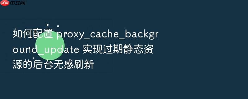 如何配置 proxy_cache_background_update 实现过期静态资源的后台无感刷新