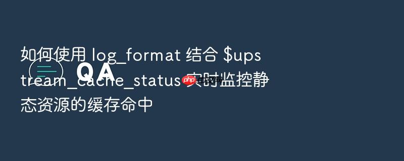 如何使用 log_format 结合 $upstream_cache_status 实时监控静态资源的缓存命中