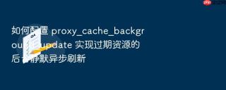 如何配置 proxy_cache_background_update 实现过期资源的后台静默异步刷新