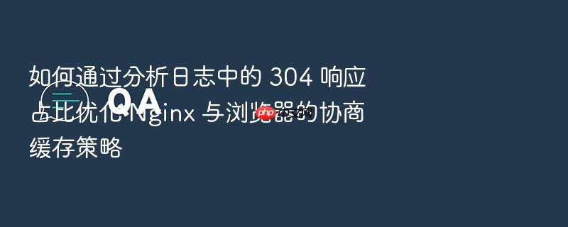 如何通过分析日志中的 304 响应占比优化 nginx 与浏览器的协商缓存策略