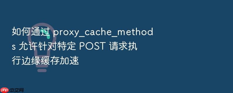 如何通过 proxy_cache_methods 允许针对特定 post 请求执行边缘缓存加速