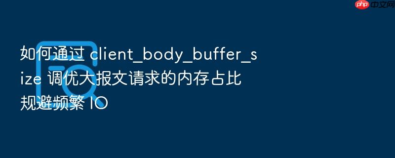 如何通过 client_body_buffer_size 调优大报文请求的内存占比规避频繁 io
