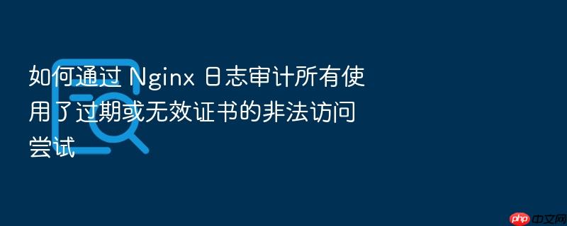 如何通过 nginx 日志审计所有使用了过期或无效证书的非法访问尝试