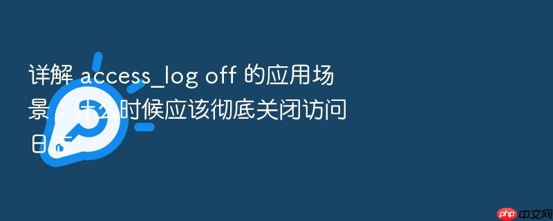 详解 access_log off 的应用场景:什么时候应该彻底关闭访问日志