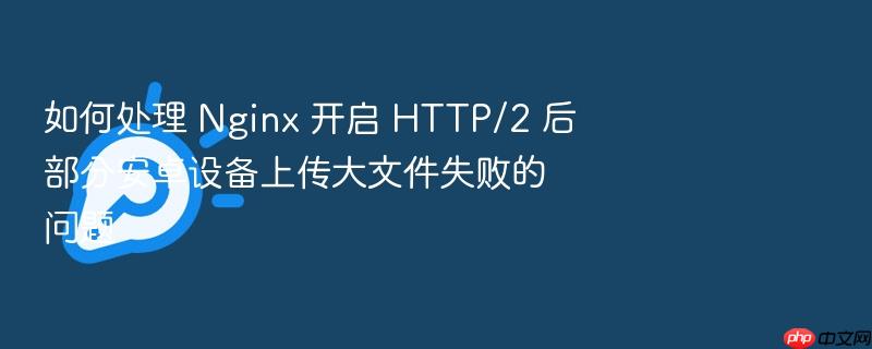 如何处理 nginx 开启 http/2 后部分安卓设备上传大文件失败的问题