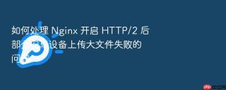 如何处理 nginx 开启 http/2 后部分安卓设备上传大文件失败的问题