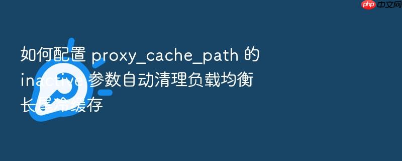 如何配置 proxy_cache_path 的 inactive 参数自动清理负载均衡长尾冷缓存