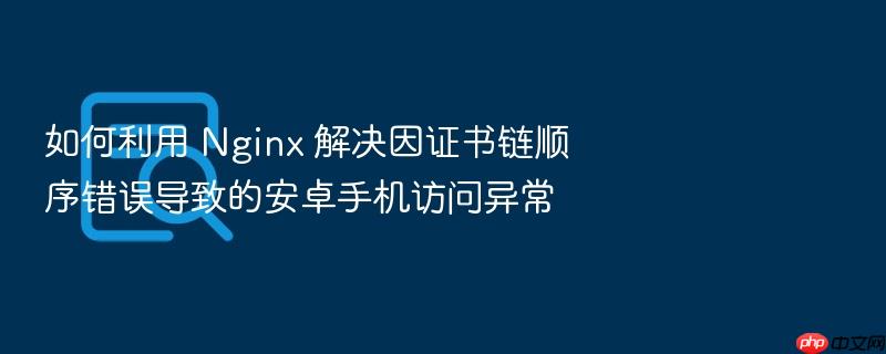 如何利用 nginx 解决因证书链顺序错误导致的安卓手机访问异常