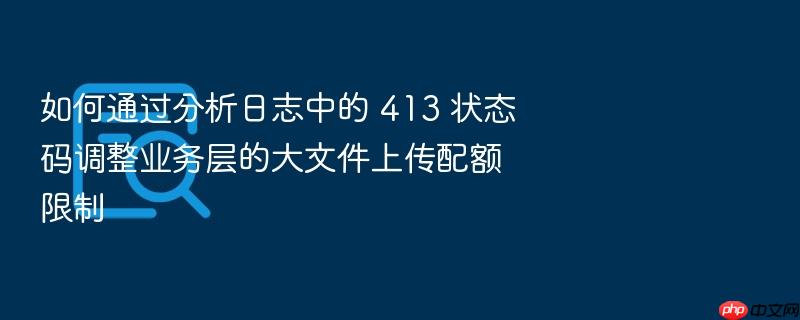 如何通过分析日志中的 413 状态码调整业务层的大文件上传配额限制